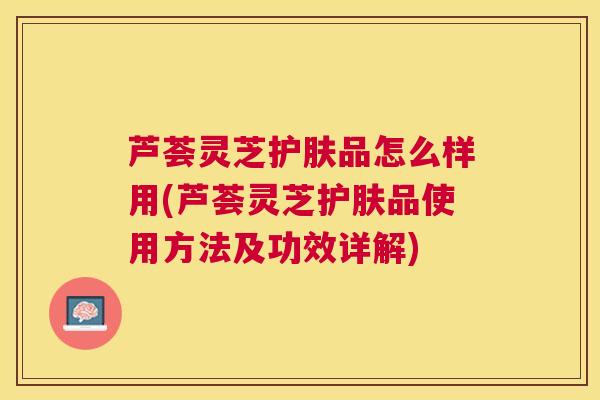 芦荟灵芝护肤品怎么样用(芦荟灵芝护肤品使用方法及功效详解)