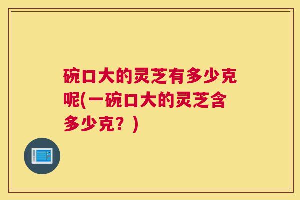 碗口大的灵芝有多少克呢(一碗口大的灵芝含多少克？)