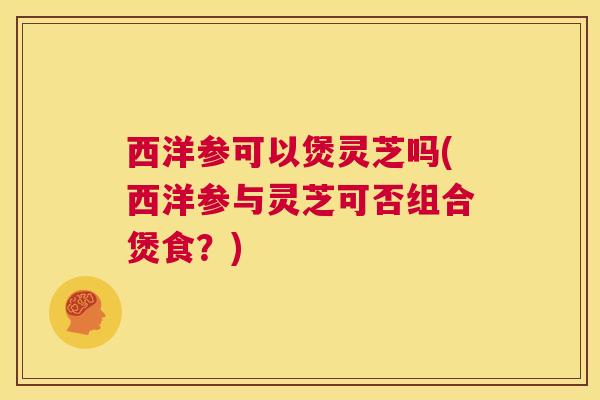 西洋参可以煲灵芝吗(西洋参与灵芝可否组合煲食？)