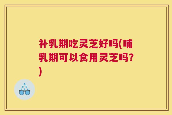 补乳期吃灵芝好吗(哺乳期可以食用灵芝吗？)