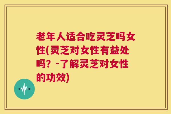 老年人适合吃灵芝吗女性(灵芝对女性有益处吗？-了解灵芝对女性的功效)
