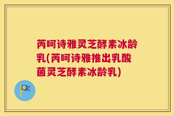芮呵诗雅灵芝酵素冰龄乳(芮呵诗雅推出乳酸菌灵芝酵素冰龄乳)