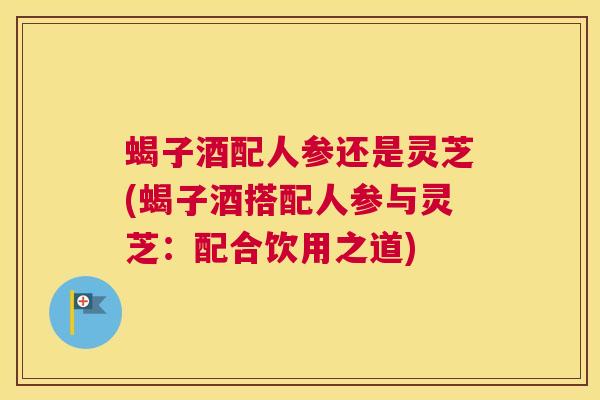 蝎子酒配人参还是灵芝(蝎子酒搭配人参与灵芝：配合饮用之道)