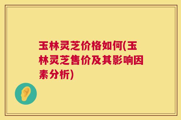 玉林灵芝价格如何(玉林灵芝售价及其影响因素分析)