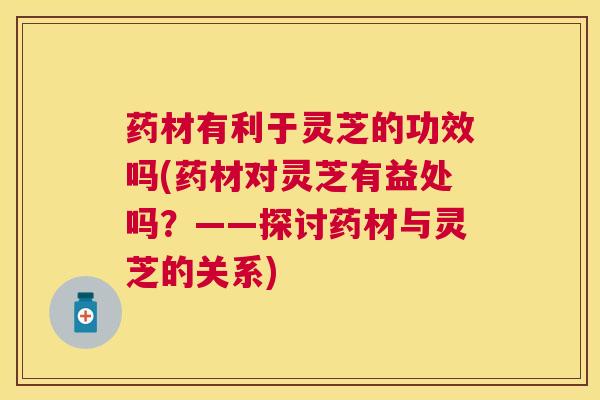 药材有利于灵芝的功效吗(药材对灵芝有益处吗？——探讨药材与灵芝的关系)