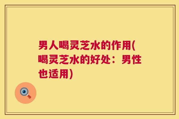 男人喝灵芝水的作用(喝灵芝水的好处：男性也适用)