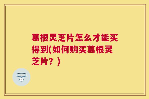 葛根灵芝片怎么才能买得到(如何购买葛根灵芝片?) 葛根灵芝片怎么才能买得到(如何购买葛根灵芝片?)