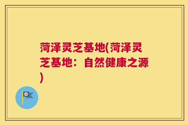 菏泽灵芝基地(菏泽灵芝基地：自然健康之源)