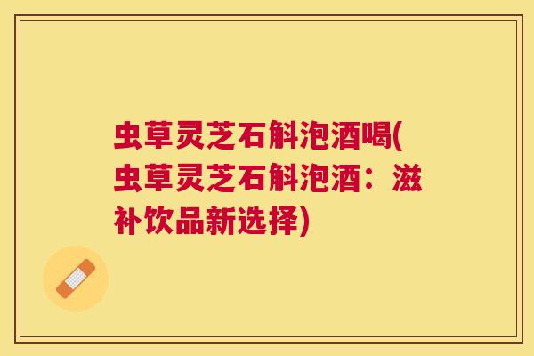 虫草灵芝石斛泡酒喝(虫草灵芝石斛泡酒：滋补饮品新选择)