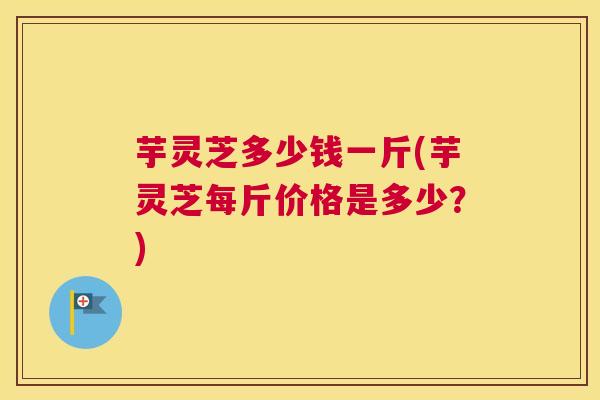 芋灵芝多少钱一斤(芋灵芝每斤价格是多少？)