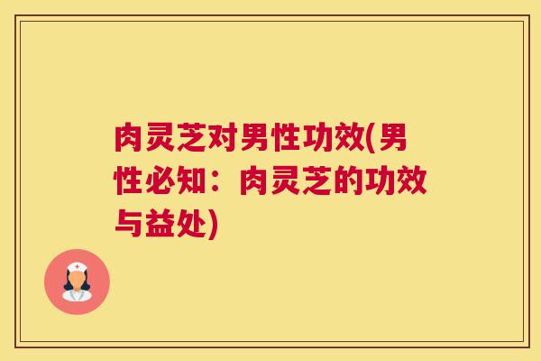 肉灵芝对男性功效(男性必知：肉灵芝的功效与益处)