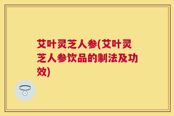 艾叶灵芝人参(艾叶灵芝人参饮品的制法及功效)