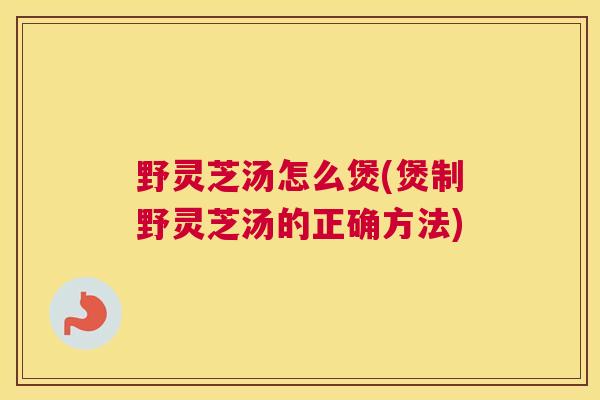 野灵芝汤怎么煲(煲制野灵芝汤的正确方法)
