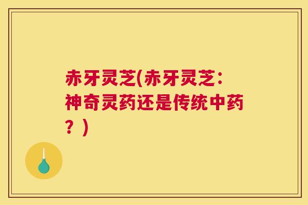 赤牙灵芝(赤牙灵芝:神奇灵药还是传统?) 赤牙灵芝(赤牙灵芝:神奇灵药还是传统?)