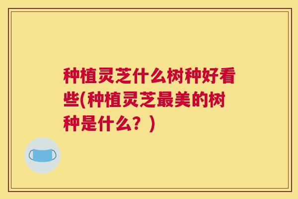 种植灵芝什么树种好看些(种植灵芝美的树种是什么?) 种植灵芝什么树种好看些(种植灵芝美的树种是什么?)