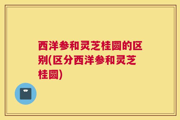 西洋参和灵芝桂圆的区别(区分西洋参和灵芝桂圆)