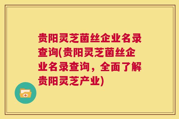 贵阳灵芝菌丝企业名录查询(贵阳灵芝菌丝企业名录查询,全面了解贵阳灵芝产业) 贵阳灵芝菌丝企业名录查询(贵阳灵芝菌丝企业名录查询,全面了解贵阳灵芝产业)