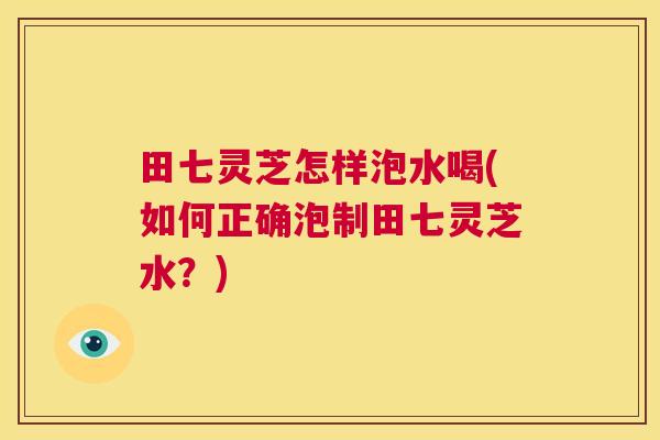 田七灵芝怎样泡水喝(如何正确泡制田七灵芝水?) 田七灵芝怎样泡水喝(如何正确泡制田七灵芝水?)