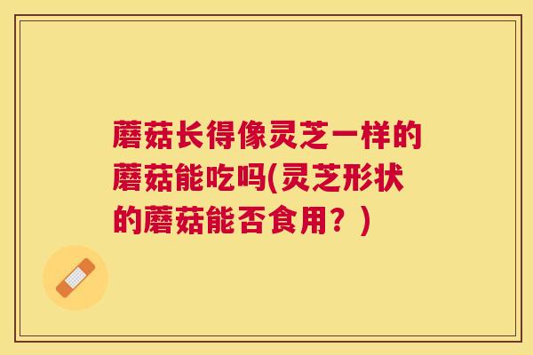 蘑菇长得像灵芝一样的蘑菇能吃吗(灵芝形状的蘑菇能否食用？)
