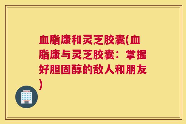 血脂康和灵芝胶囊(血脂康与灵芝胶囊：掌握好胆固醇的敌人和朋友)