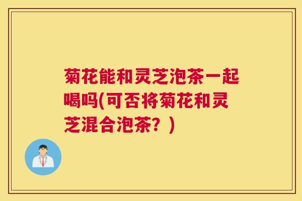 菊花能和灵芝泡茶一起喝吗(可否将菊花和灵芝混合泡茶？)
