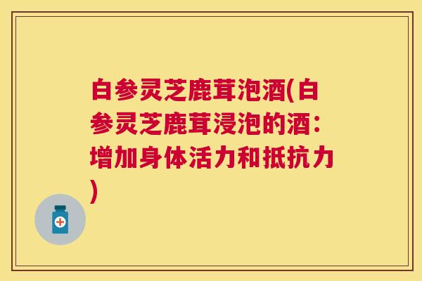 白参灵芝鹿茸泡酒(白参灵芝鹿茸浸泡的酒：增加身体活力和抵抗力)