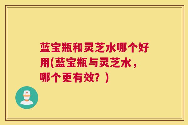 蓝宝瓶和灵芝水哪个好用(蓝宝瓶与灵芝水，哪个更有效？)