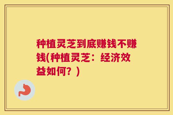 种植灵芝到底赚钱不赚钱(种植灵芝：经济效益如何？)