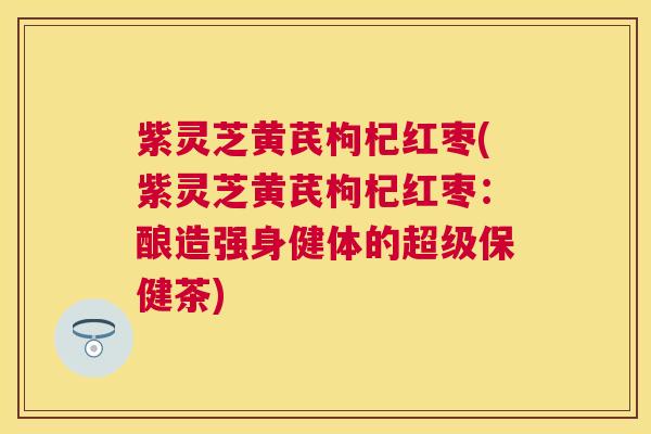 紫灵芝黄芪枸杞红枣(紫灵芝黄芪枸杞红枣：酿造强身健体的超级保健茶)