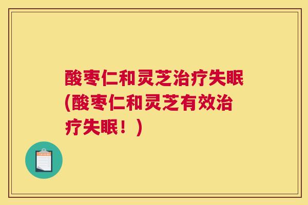 酸枣仁和灵芝(酸枣仁和灵芝有效！)