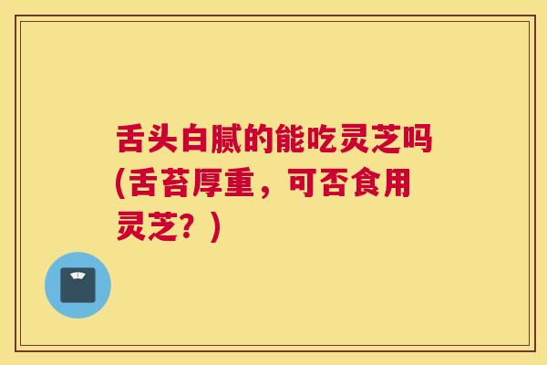 舌头白腻的能吃灵芝吗(舌苔厚重，可否食用灵芝？)