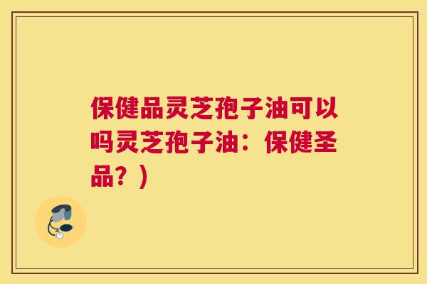 保健品灵芝孢子油可以吗灵芝孢子油：保健圣品？)