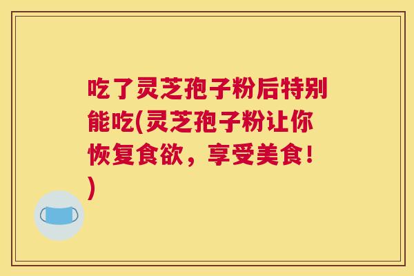 吃了灵芝孢子粉后特别能吃(灵芝孢子粉让你恢复食欲，享受美食！)