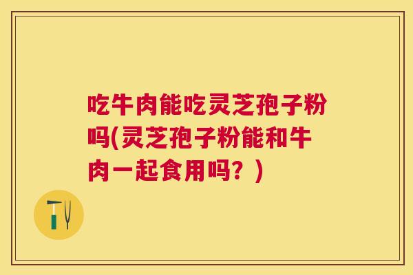 吃牛肉能吃灵芝孢子粉吗(灵芝孢子粉能和牛肉一起食用吗?)