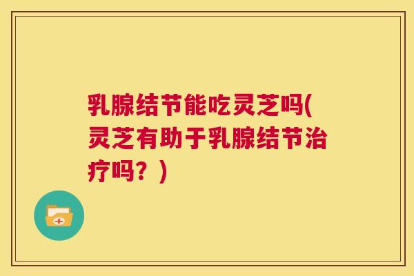 乳腺结节能吃灵芝吗(灵芝有助于乳腺结节治疗吗？)