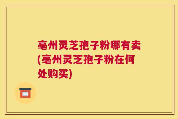 亳州灵芝孢子粉哪有卖(亳州灵芝孢子粉在何处购买)