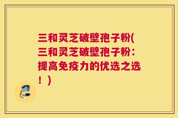 三和灵芝破壁孢子粉(三和灵芝破壁孢子粉：提高免疫力的优选之选！)