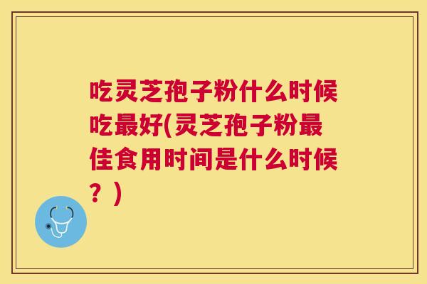 吃灵芝孢子粉什么时候吃最好(灵芝孢子粉最佳食用时间是什么时候？)