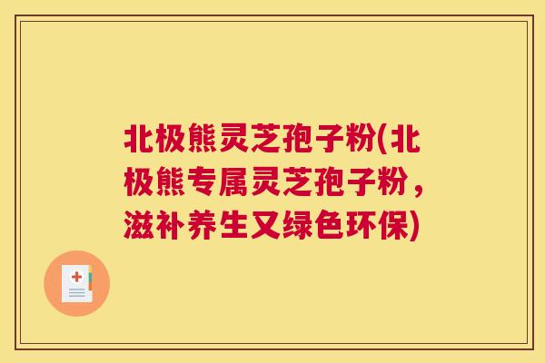 北极熊灵芝孢子粉(北极熊专属灵芝孢子粉，滋补养生又绿色环保)