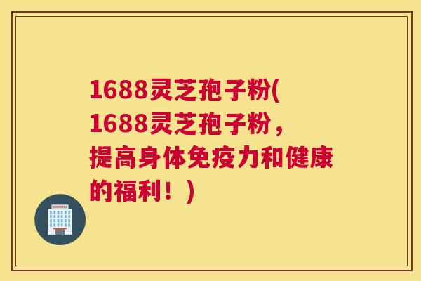 1688灵芝孢子粉(1688灵芝孢子粉，提高身体免疫力和健康的福利！)