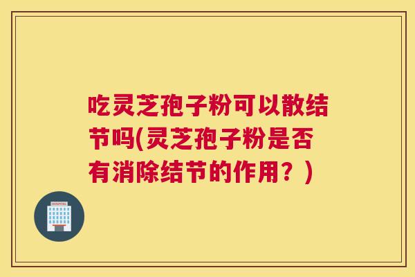 吃灵芝孢子粉可以散结节吗(灵芝孢子粉是否有消除结节的作用？)
