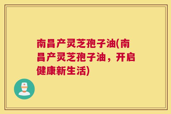 南昌产灵芝孢子油(南昌产灵芝孢子油，开启健康新生活)