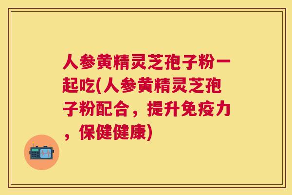 人参黄精灵芝孢子粉一起吃(人参黄精灵芝孢子粉配合，提升免疫力，保健健康)