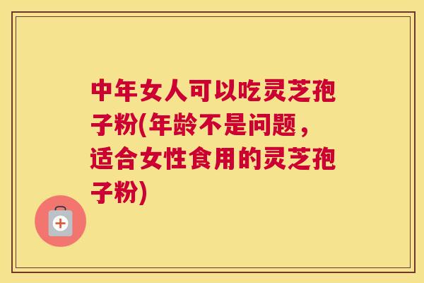 中年女人可以吃灵芝孢子粉(年龄不是问题，适合女性食用的灵芝孢子粉)