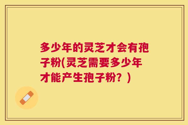 多少年的灵芝才会有孢子粉(灵芝需要多少年才能产生孢子粉？)
