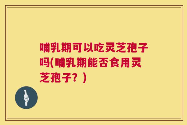 哺乳期可以吃灵芝孢子吗(哺乳期能否食用灵芝孢子？)