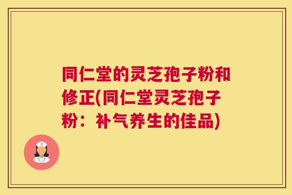 同仁堂的灵芝孢子粉和修正(同仁堂灵芝孢子粉：补气养生的佳品)