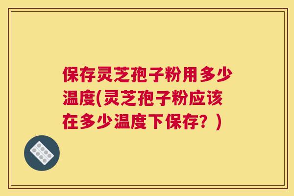保存灵芝孢子粉用多少温度(灵芝孢子粉应该在多少温度下保存？)