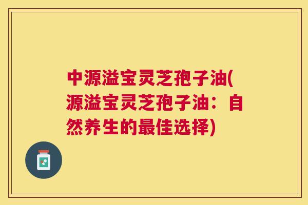 中源溢宝灵芝孢子油(源溢宝灵芝孢子油：自然养生的最佳选择)