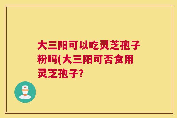 大三阳可以吃灵芝孢子粉吗(大三阳可否食用灵芝孢子？